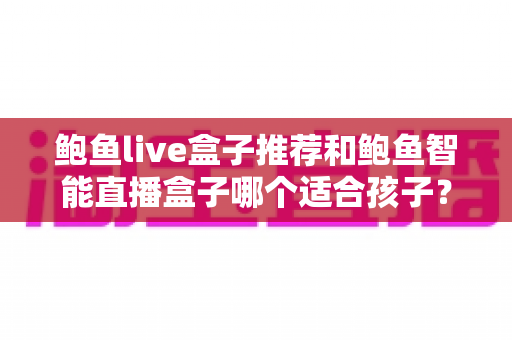 鲍鱼live盒子推荐和鲍鱼智能直播盒子哪个适合孩子？——家长必读的智能观影设备选购与儿童安全全攻略