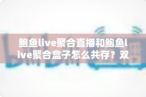 鲍鱼live聚合直播和鲍鱼live聚合盒子怎么共存？双端共存全攻略与实用避坑指南