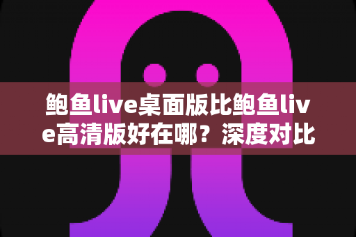 鲍鱼live桌面版比鲍鱼live高清版好在哪？深度对比解析帮你选对版本