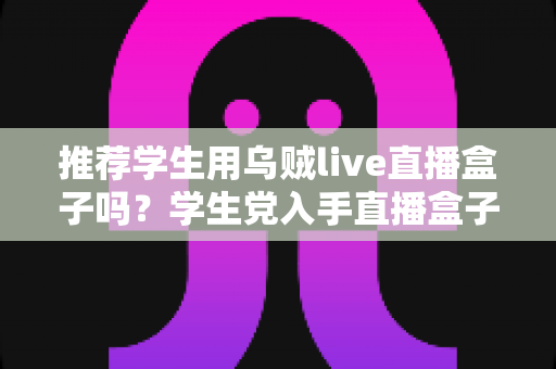 推荐学生用乌贼live直播盒子吗?学生党入手直播盒子的利弊分析与理性建议 推荐学生用乌贼live直播盒子吗?学生党入手直播盒子的利弊分析与理性建议