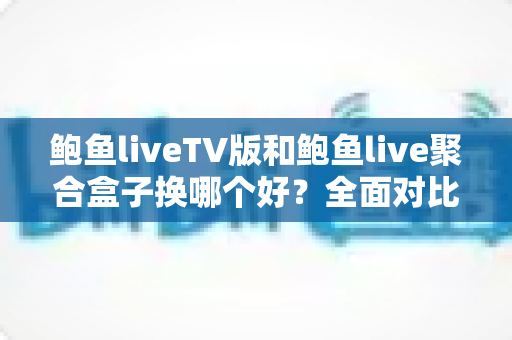 鲍鱼liveTV版和鲍鱼live聚合盒子换哪个好？全面对比+选购避坑指南一次讲清