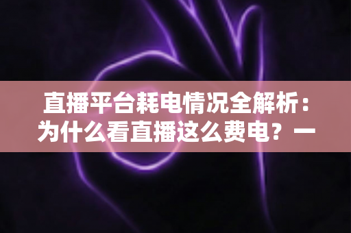 直播平台耗电情况全解析:为什么看直播这么费电?一文教你科学省电 直播平台耗电情况全解析:为什么看直播这么费电?一文教你科学省电