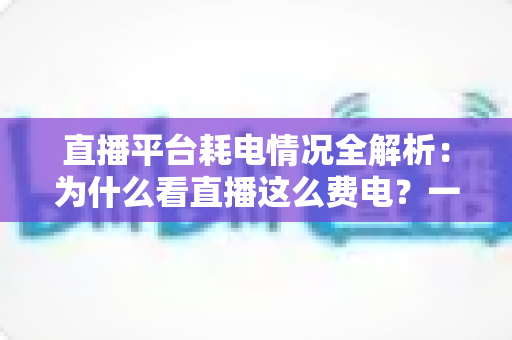 直播平台耗电情况全解析：为什么看直播这么费电？一文教你科学省电