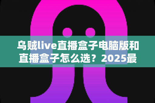 乌贼live直播盒子电脑版和直播盒子怎么选?2025最新实用挑选指南全解析 乌贼live直播盒子电脑版和直播盒子怎么选?2025最新实用挑选指南全解析