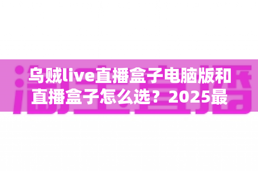 乌贼live直播盒子电脑版和直播盒子怎么选？2025最新实用挑选指南全解析