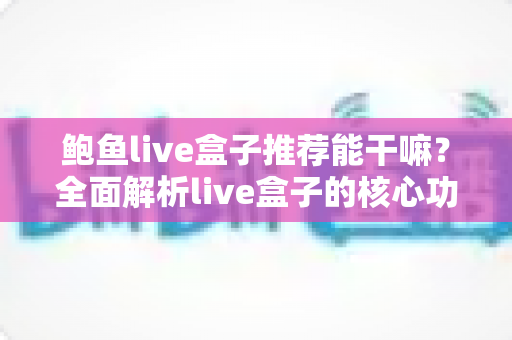 鲍鱼live盒子推荐能干嘛？全面解析live盒子的核心功能、使用场景与选购要点