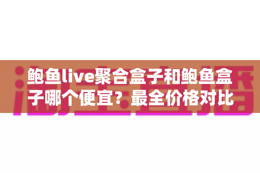 鲍鱼live聚合盒子和鲍鱼盒子哪个便宜?最全价格对比与省钱选购指南 鲍鱼live聚合盒子和鲍鱼盒子哪个便宜?最全价格对比与省钱选购指南