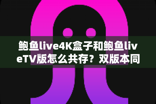 鲍鱼live4K盒子和鲍鱼liveTV版怎么共存?双版本同装全攻略与实用技巧 鲍鱼live4K盒子和鲍鱼liveTV版怎么共存?双版本同装全攻略与实用技巧
