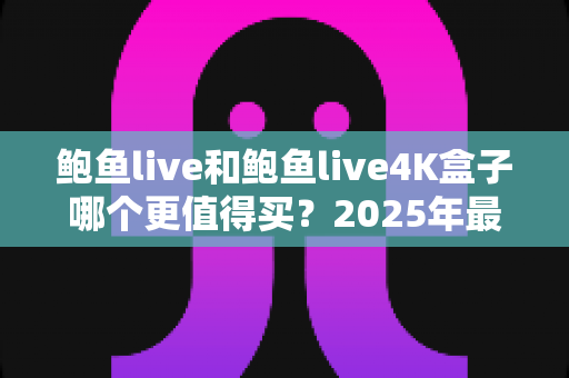 鲍鱼live和鲍鱼live4K盒子哪个更值得买?2025年最新选购避坑指南与深度评测 鲍鱼live和鲍鱼live4K盒子哪个更值得买?2025年最新选购避坑指南与深度评测