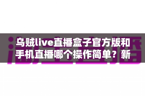 乌贼live直播盒子官方版和手机直播哪个操作简单？新手必看的使用难度全面对比指南