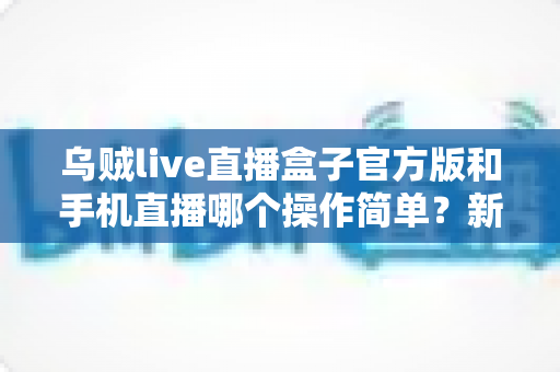 乌贼live直播盒子官方版和手机直播哪个操作简单？新手必看的使用难度全面对比指南