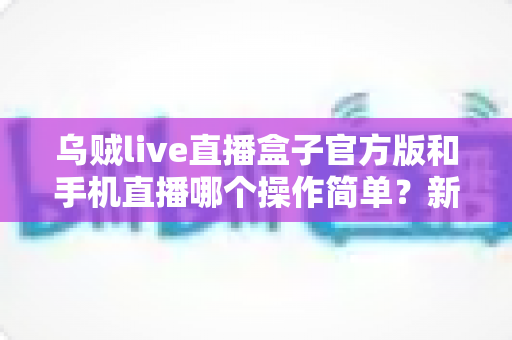 乌贼live直播盒子官方版和手机直播哪个操作简单？新手必看的使用难度全面对比指南