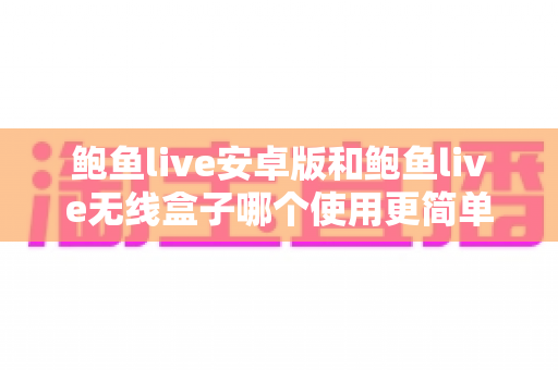鲍鱼live安卓版和鲍鱼live无线盒子哪个使用更简单？全维度上手难度对比与选购指南