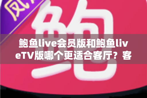 鲍鱼live会员版和鲍鱼liveTV版哪个更适合客厅？客厅大屏观影体验全面对比与选购指南