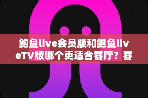 鲍鱼live会员版和鲍鱼liveTV版哪个更适合客厅？客厅大屏观影体验全面对比与选购指南