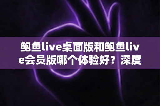 鲍鱼live桌面版和鲍鱼live会员版哪个体验好?深度对比解析帮你选出最适合的版本 鲍鱼live桌面版和鲍鱼live会员版哪个体验好?深度对比解析帮你选出最适合的版本