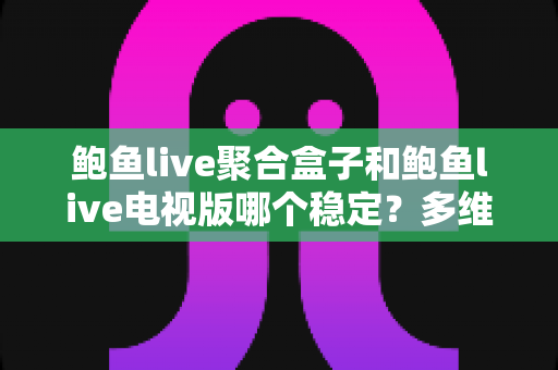 鲍鱼live聚合盒子和鲍鱼live电视版哪个稳定？多维度深度对比与选购指南