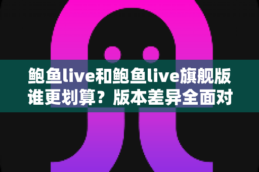 鲍鱼live和鲍鱼live旗舰版谁更划算?版本差异全面对比,帮你把钱花在刀刃上 鲍鱼live和鲍鱼live旗舰版谁更划算?版本差异全面对比,帮你把钱花在刀刃上