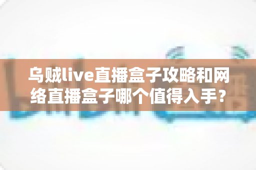 乌贼live直播盒子攻略和网络直播盒子哪个值得入手？2025年家庭影音选购全指南