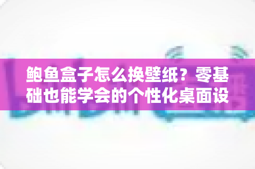 鲍鱼盒子怎么换壁纸？零基础也能学会的个性化桌面设置全攻略