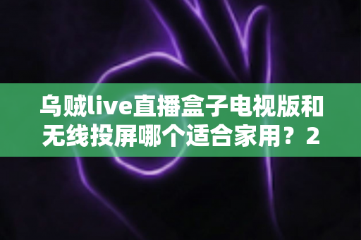 乌贼live直播盒子电视版和无线投屏哪个适合家用?2024家庭大屏观影方案深度对比指南 乌贼live直播盒子电视版和无线投屏哪个适合家用?2024家庭大屏观影方案深度对比指南