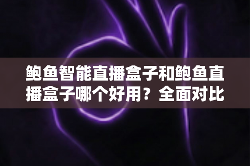 鲍鱼智能直播盒子和鲍鱼直播盒子哪个好用？全面对比评测帮你选对直播神器