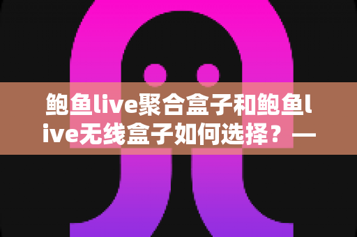 鲍鱼live聚合盒子和鲍鱼live无线盒子如何选择？——2025最新电视盒子选购全攻略与深度对比分析