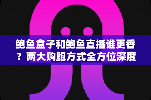 鲍鱼盒子和鲍鱼直播谁更香？两大购鲍方式全方位深度对比与避坑指南