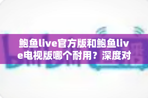 鲍鱼live官方版和鲍鱼live电视版哪个耐用？深度对比与实用选购指南