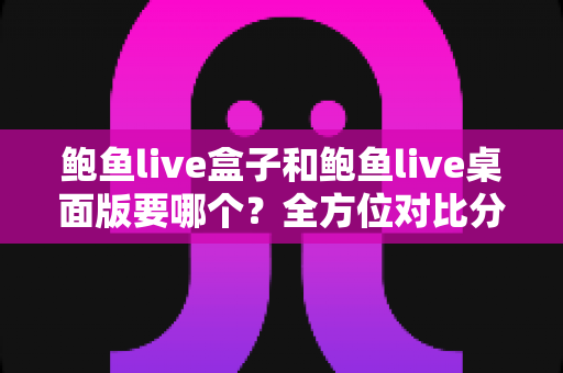 鲍鱼live盒子和鲍鱼live桌面版要哪个？全方位对比分析，帮你一眼选出最适合的版本