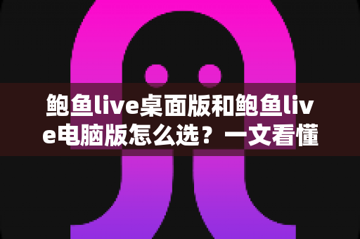 鲍鱼live桌面版和鲍鱼live电脑版怎么选？一文看懂两大版本的差异与最佳选择方案