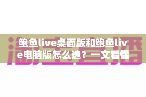 鲍鱼live桌面版和鲍鱼live电脑版怎么选？一文看懂两大版本的差异与最佳选择方案