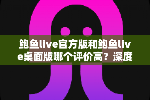 鲍鱼live官方版和鲍鱼live桌面版哪个评价高？深度对比评测帮你选对版本