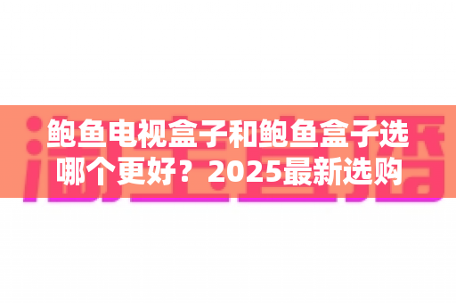 鲍鱼电视盒子和鲍鱼盒子选哪个更好?2025最新选购对比全攻略,看完不再纠结 鲍鱼电视盒子和鲍鱼盒子选哪个更好?2025最新选购对比全攻略,看完不再纠结