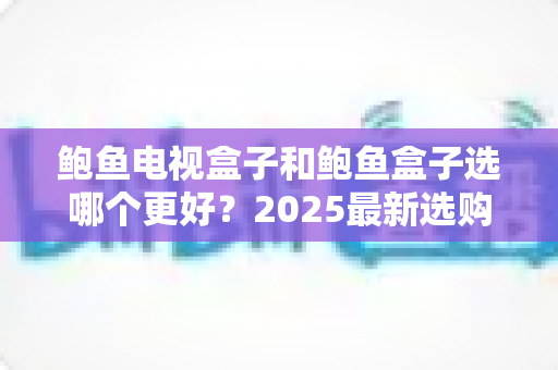 鲍鱼电视盒子和鲍鱼盒子选哪个更好？2025最新选购对比全攻略，看完不再纠结