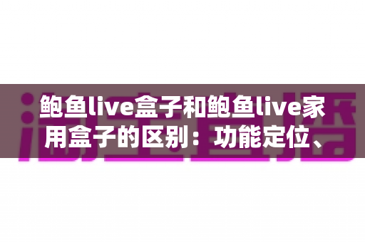 鲍鱼live盒子和鲍鱼live家用盒子的区别:功能定位、配置差异与选购全攻略 鲍鱼live盒子和鲍鱼live家用盒子的区别:功能定位、配置差异与选购全攻略