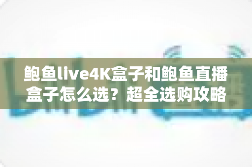 鲍鱼live4K盒子和鲍鱼直播盒子怎么选?超全选购攻略助你一步到位不踩坑 鲍鱼live4K盒子和鲍鱼直播盒子怎么选?超全选购攻略助你一步到位不踩坑