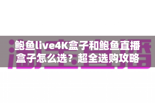 鲍鱼live4K盒子和鲍鱼直播盒子怎么选？超全选购攻略助你一步到位不踩坑