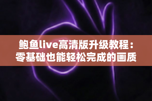 鲍鱼live高清版升级教程:零基础也能轻松完成的画质升级全指南 鲍鱼live高清版升级教程:零基础也能轻松完成的画质升级全指南