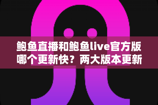 鲍鱼直播和鲍鱼live官方版哪个更新快？两大版本更新速度全面对比与选择指南