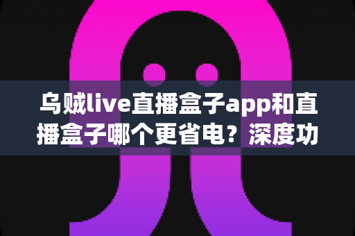 乌贼live直播盒子app和直播盒子哪个更省电?深度功耗对比与实用省电指南 乌贼live直播盒子app和直播盒子哪个更省电?深度功耗对比与实用省电指南
