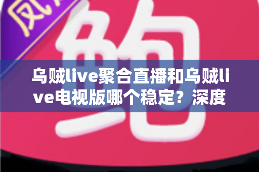 乌贼live聚合直播和乌贼live电视版哪个稳定？深度对比解析与实用选购指南