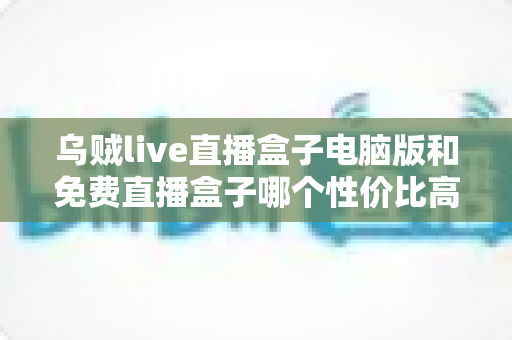 乌贼live直播盒子电脑版和免费直播盒子哪个性价比高？深度对比评测与选购指南