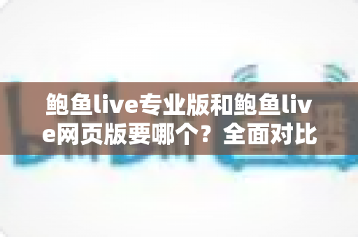 鲍鱼live专业版和鲍鱼live网页版要哪个？全面对比分析帮你找到最适合的选择