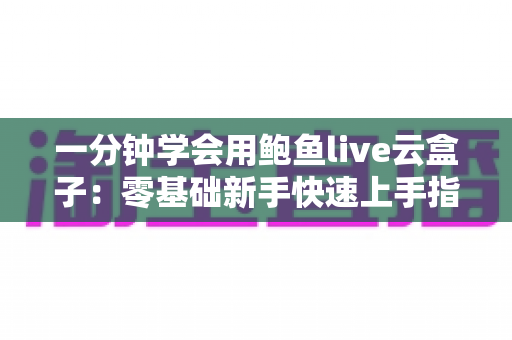 一分钟学会用鲍鱼live云盒子:零基础新手快速上手指南与实用技巧全攻略 一分钟学会用鲍鱼live云盒子:零基础新手快速上手指南与实用技巧全攻略