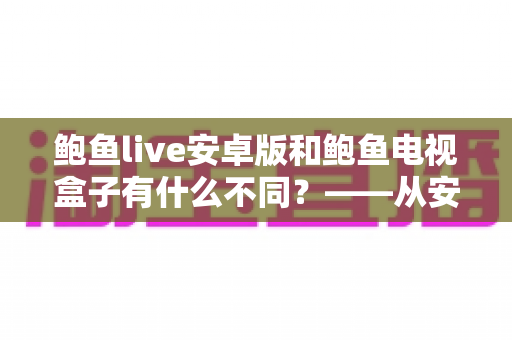 鲍鱼live安卓版和鲍鱼电视盒子有什么不同？——从安装到体验的全方位深度对比指南