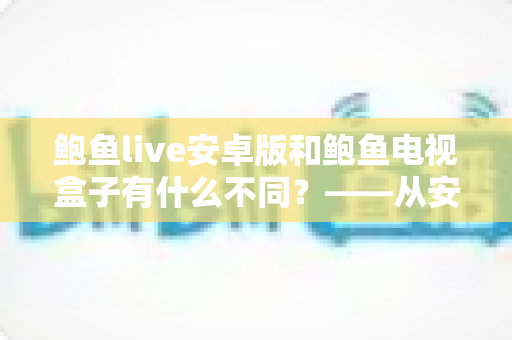 鲍鱼live安卓版和鲍鱼电视盒子有什么不同？——从安装到体验的全方位深度对比指南