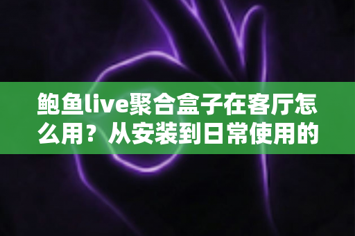 鲍鱼live聚合盒子在客厅怎么用？从安装到日常使用的客厅影音全攻略