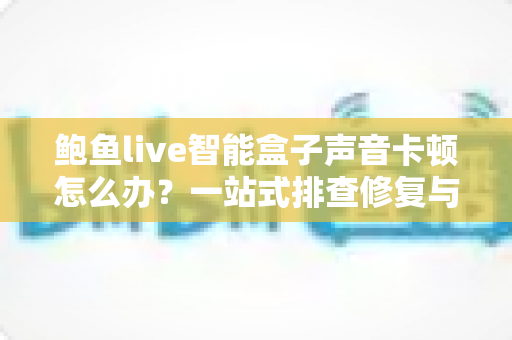 鲍鱼live智能盒子声音卡顿怎么办?一站式排查修复与预防全攻略 鲍鱼live智能盒子声音卡顿怎么办?一站式排查修复与预防全攻略