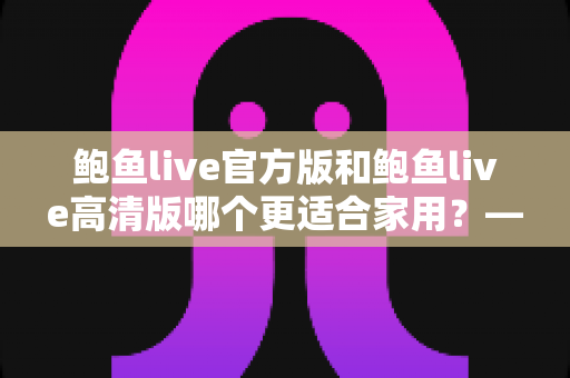 鲍鱼live官方版和鲍鱼live高清版哪个更适合家用？——家庭使用场景全面对比与选择指南